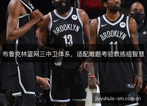 布鲁克林篮网三中卫体系,适配难题考验教练组智慧 布鲁克林篮网三中卫体系,适配难题考验教练组智慧